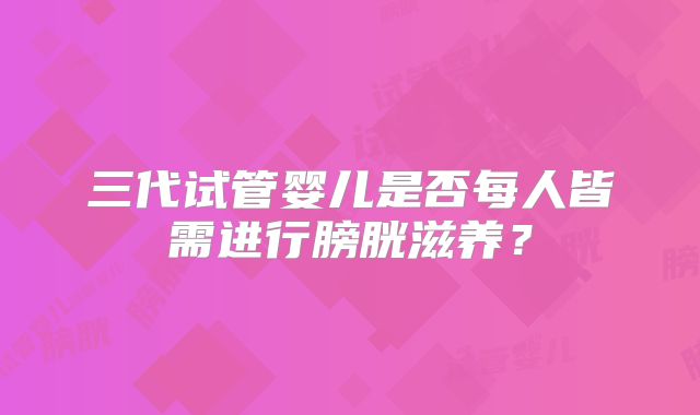 三代试管婴儿是否每人皆需进行膀胱滋养？