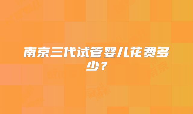 南京三代试管婴儿花费多少?