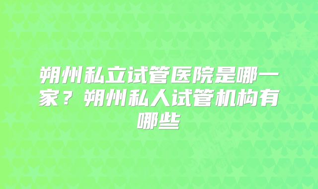 朔州私立试管医院是哪一家？朔州私人试管机构有哪些