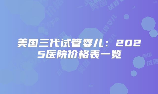 美国三代试管婴儿:2025医院价格表一览