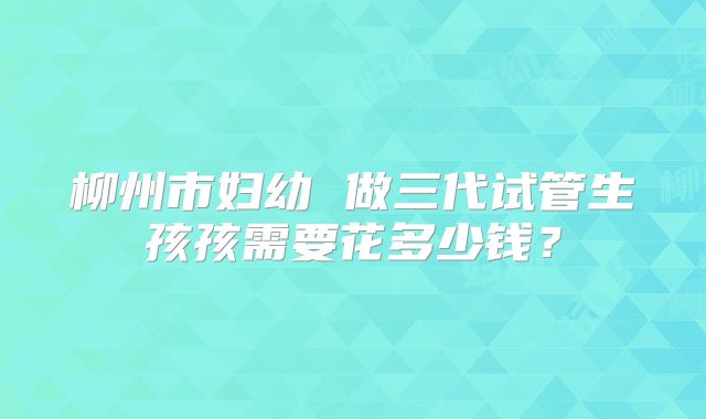 柳州市妇幼 做三代试管生孩孩需要花多少钱?