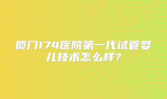 厦门174医院第一代试管婴儿技术怎么样?