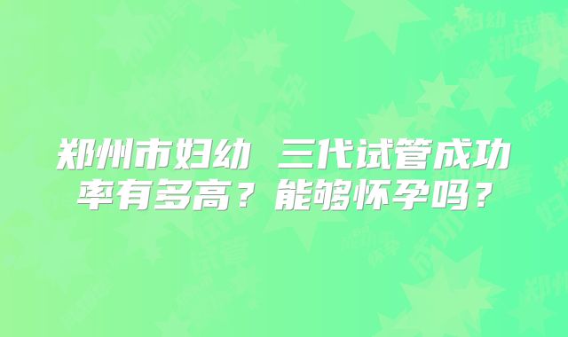 郑州市妇幼 三代试管成功率有多高？能够怀孕吗？