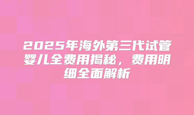 2025年海外第三代试管婴儿全费用揭秘,费用明细全面解析