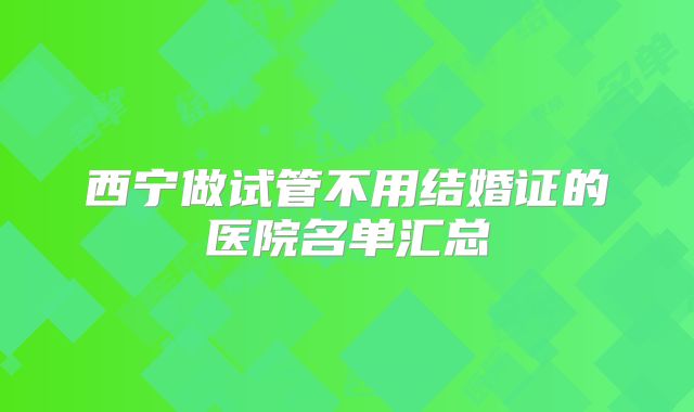 西宁做试管不用结婚证的医院名单汇总