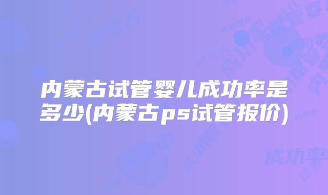 内蒙古试管婴儿成功率是多少(内蒙古ps试管报价)