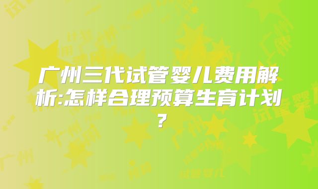 广州三代试管婴儿费用解析:怎样合理预算生育计划?