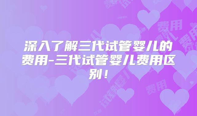 深入了解三代试管婴儿的费用-三代试管婴儿费用区别!