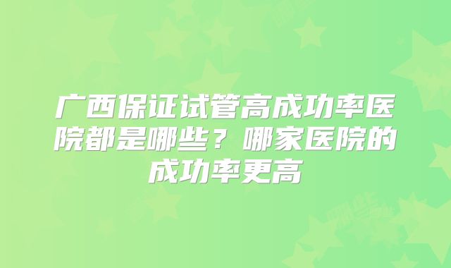 广西保证试管高成功率医院都是哪些？哪家医院的成功率更高