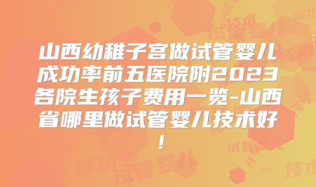 山西幼稚子宫做试管婴儿成功率前五医院附2023各院生孩子费用一览-山西省哪里做试管婴儿技术好！