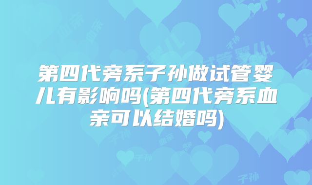 第四代旁系子孙做试管婴儿有影响吗(第四代旁系血亲可以结婚吗)
