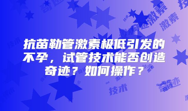 抗苗勒管激素极低引发的不孕，试管技术能否创造奇迹？如何操作？