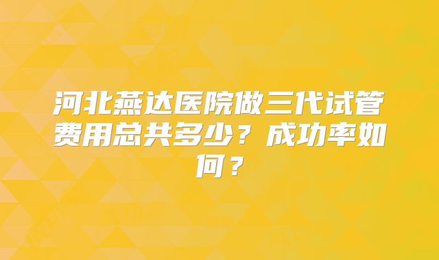 河北燕达医院做三代试管费用总共多少？成功率如何？