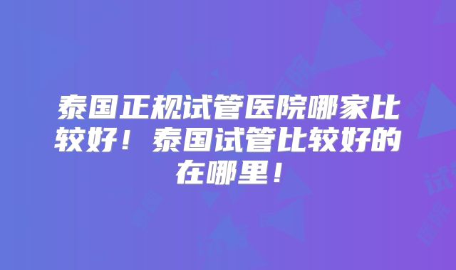 泰国正规试管医院哪家比较好！泰国试管比较好的在哪里！