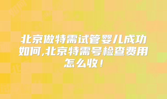北京做特需试管婴儿成功如何,北京特需号检查费用怎么收！