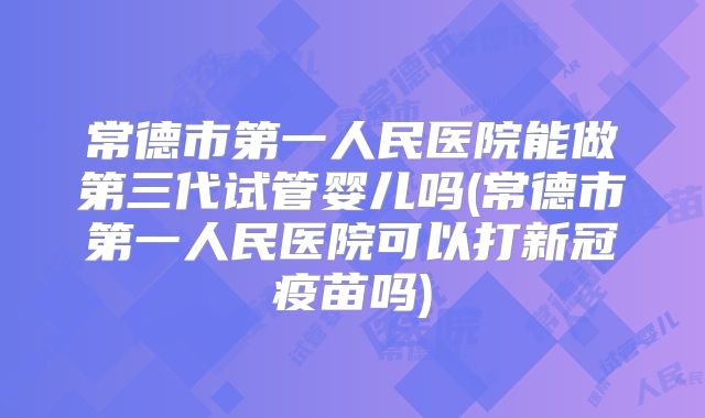 常德市第一人民医院能做第三代试管婴儿吗(常德市第一人民医院可以打新冠疫苗吗)