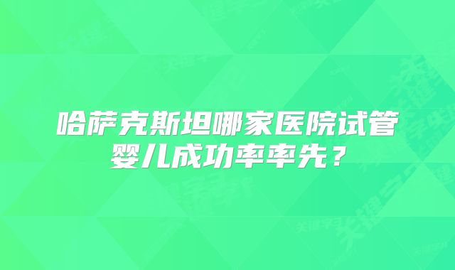 哈萨克斯坦哪家医院试管婴儿成功率率先？