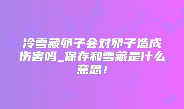 冷雪藏卵子会对卵子造成伤害吗_保存和雪藏是什么意思!