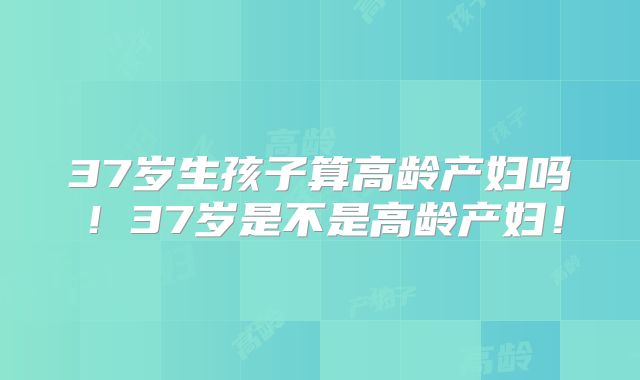 37岁生孩子算高龄产妇吗！37岁是不是高龄产妇！