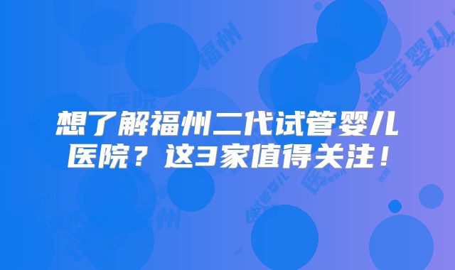 想了解福州二代试管婴儿医院？这3家值得关注！