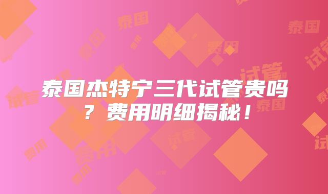 泰国杰特宁三代试管贵吗？费用明细揭秘！