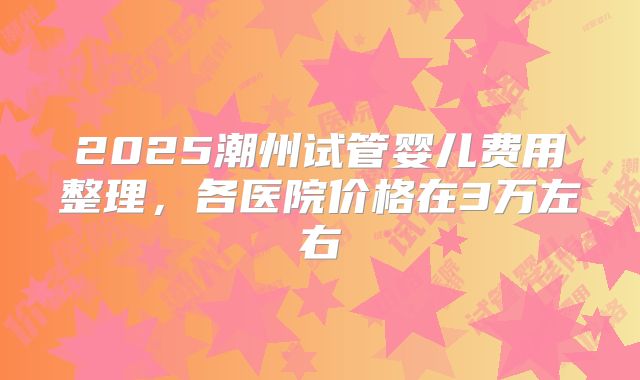 2025潮州试管婴儿费用整理，各医院价格在3万左右