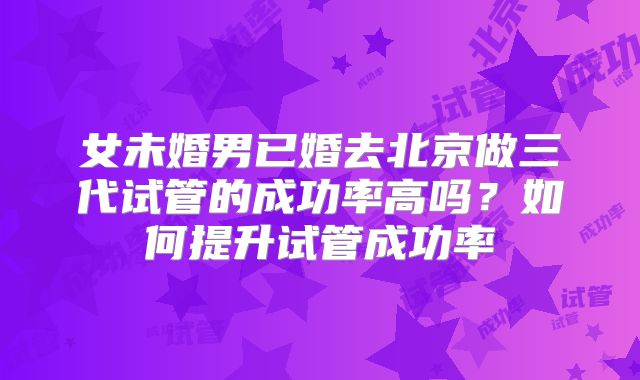 女未婚男已婚去北京做三代试管的成功率高吗？如何提升试管成功率
