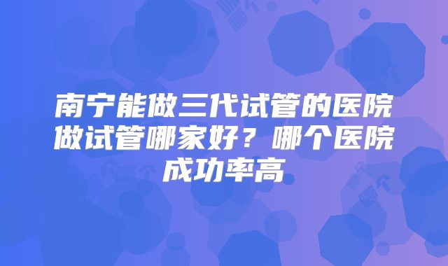 南宁能做三代试管的医院做试管哪家好？哪个医院成功率高