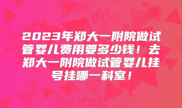 2023年郑大一附院做试管婴儿费用要多少钱！去郑大一附院做试管婴儿挂号挂哪一科室！