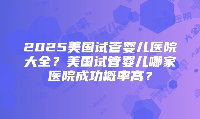 2025美国试管婴儿医院大全？美国试管婴儿哪家医院成功概率高？
