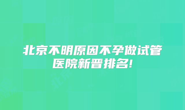 北京不明原因不孕做试管医院新晋排名!