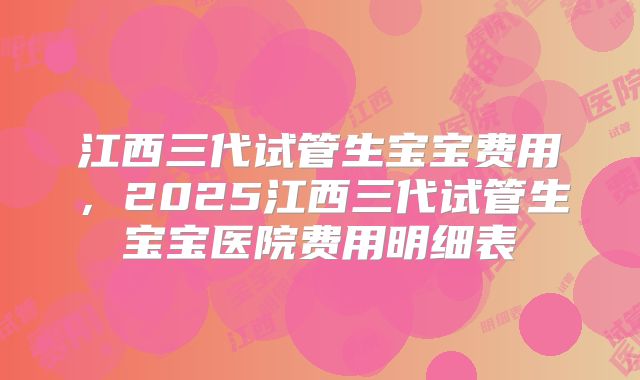 江西三代试管生宝宝费用，2025江西三代试管生宝宝医院费用明细表