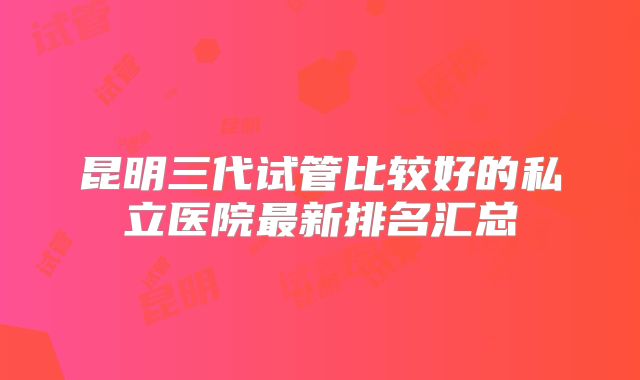 昆明三代试管比较好的私立医院最新排名汇总