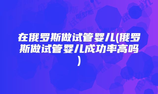 在俄罗斯做试管婴儿(俄罗斯做试管婴儿成功率高吗)