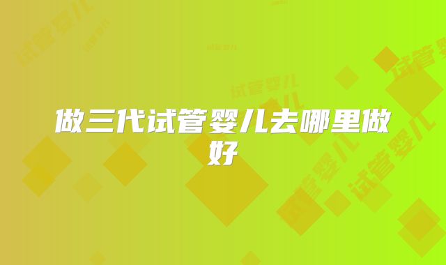 做三代试管婴儿去哪里做好