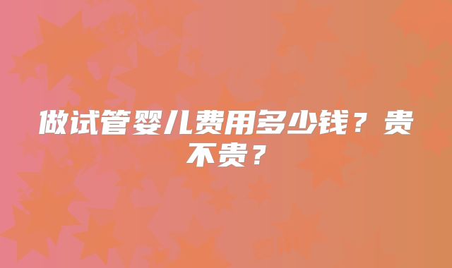 做试管婴儿费用多少钱?贵不贵?