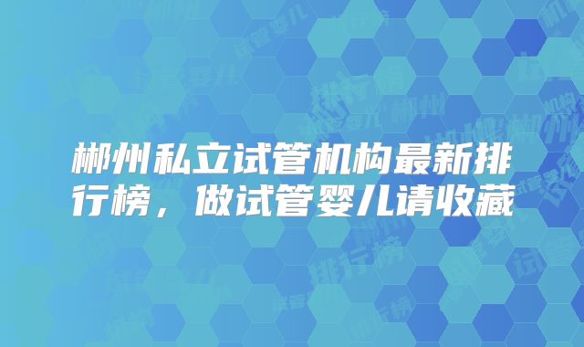 郴州私立试管机构最新排行榜，做试管婴儿请收藏