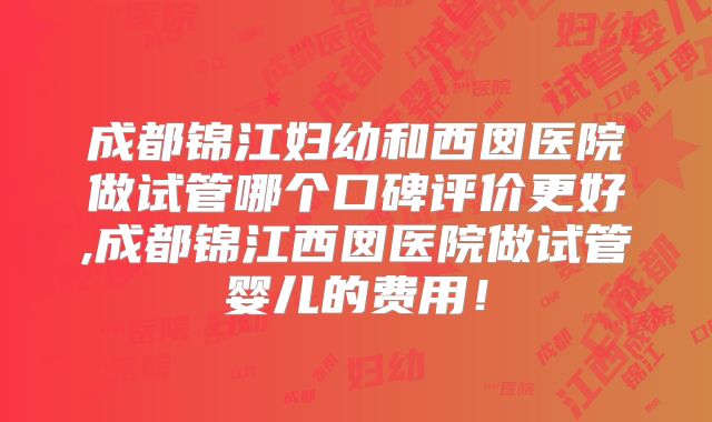 成都锦江妇幼和西囡医院做试管哪个口碑评价更好,成都锦江西囡医院做试管婴儿的费用！