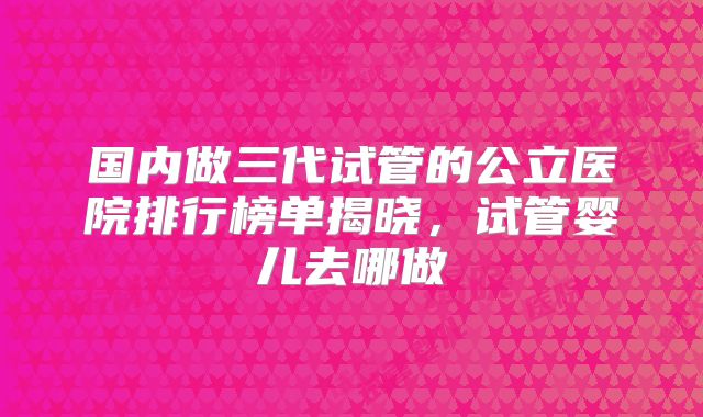 国内做三代试管的公立医院排行榜单揭晓,试管婴儿去哪做