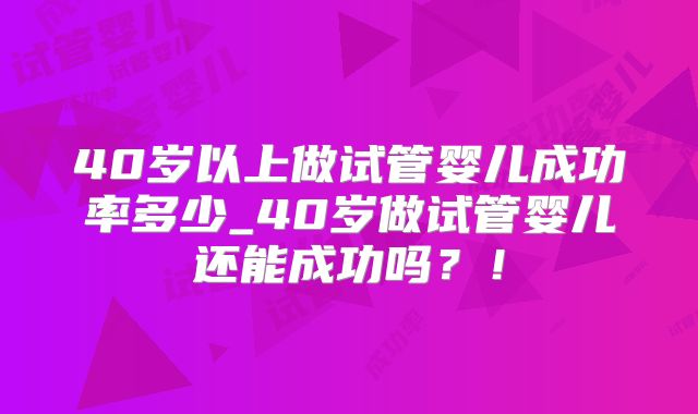 40岁以上做试管婴儿成功率多少_40岁做试管婴儿还能成功吗？！