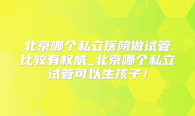 北京哪个私立医院做试管比较有权威_北京哪个私立试管可以生孩子！