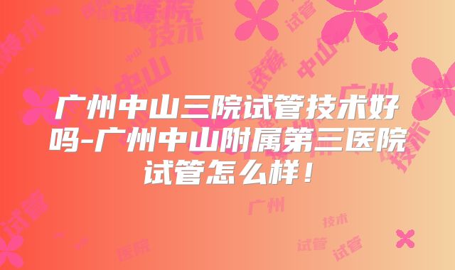 广州中山三院试管技术好吗-广州中山附属第三医院试管怎么样！