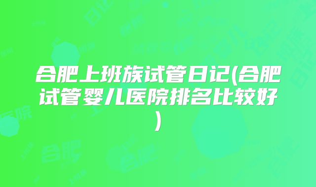 合肥上班族试管日记(合肥试管婴儿医院排名比较好)