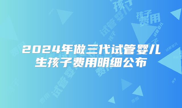 2024年做三代试管婴儿生孩子费用明细公布