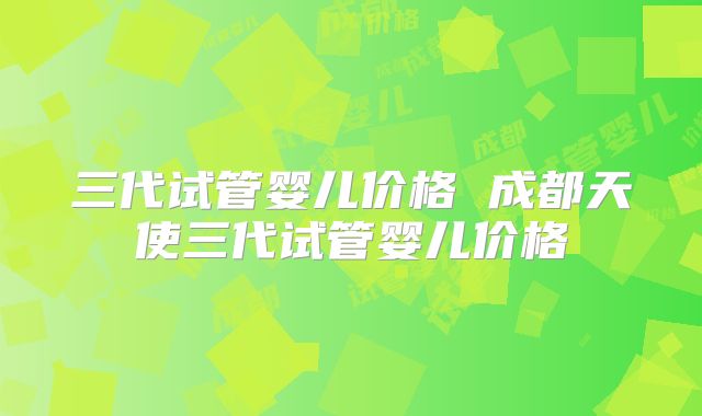 三代试管婴儿价格 成都天使三代试管婴儿价格