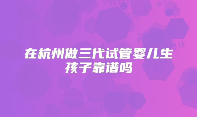 在杭州做三代试管婴儿生孩子靠谱吗
