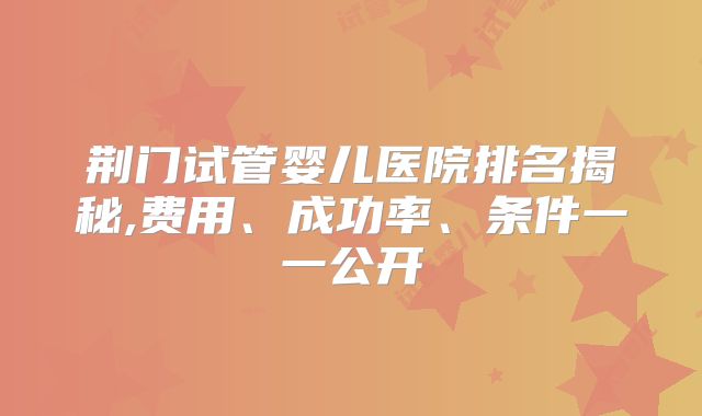 荆门试管婴儿医院排名揭秘,费用、成功率、条件一一公开