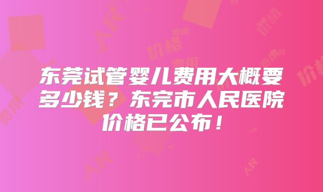 东莞试管婴儿费用大概要多少钱？东完市人民医院价格已公布！