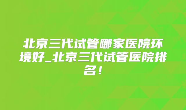 北京三代试管哪家医院环境好_北京三代试管医院排名!