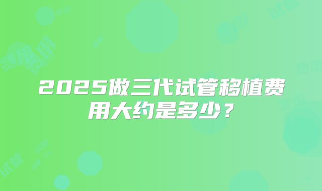 2025做三代试管移植费用大约是多少？